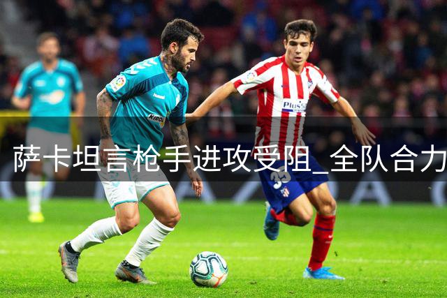 萨卡坦言枪手进攻受阻 全队合力确保城门不失